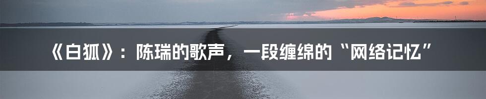 《白狐》:陈瑞的歌声,一段缠绵的“网络记忆”
