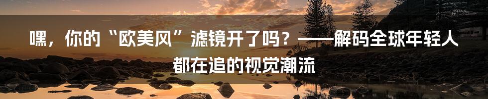 嘿,你的“欧美风”滤镜开了吗?——解码全球年轻人都在追的视觉潮流