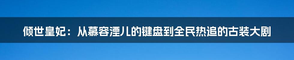 倾世皇妃:从慕容湮儿的键盘到全民热追的古装大剧