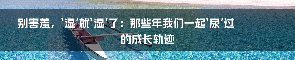 别害羞,‘湿’就‘湿’了:那些年我们一起‘尿’过的成长轨迹