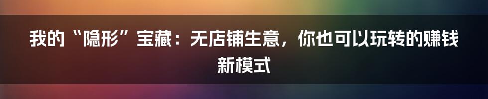 我的“隐形”宝藏:无店铺生意,你也可以玩转的赚钱新模式