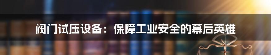 阀门试压设备:保障工业安全的幕后英雄