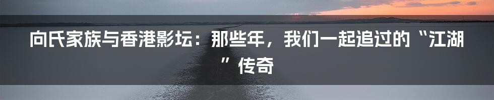 向氏家族与香港影坛：那些年，我们一起追过的“江湖”传奇
