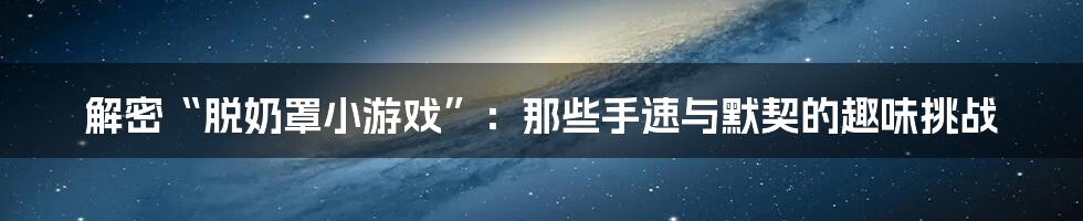 解密“脱奶罩小游戏”:那些手速与默契的趣味挑战