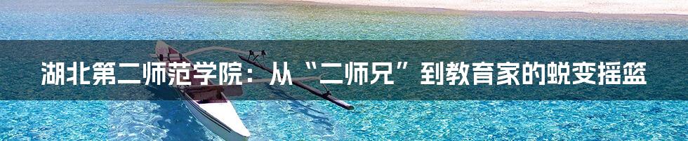 湖北第二师范学院:从“二师兄”到教育家的蜕变摇篮