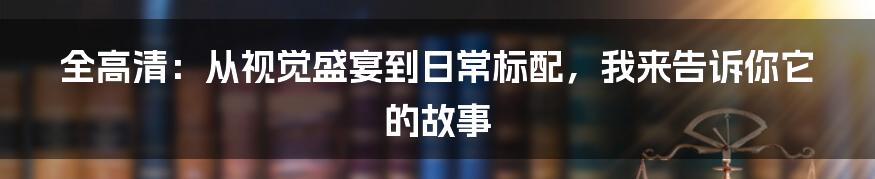 全高清:从视觉盛宴到日常标配,我来告诉你它的故事