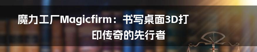 魔力工厂Magicfirm:书写桌面3D打印传奇的先行者