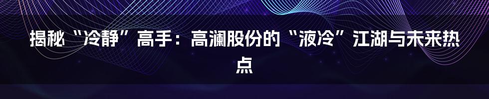 揭秘“冷静”高手:高澜股份的“液冷”江湖与未来热点