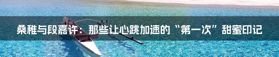 桑稚与段嘉许:那些让心跳加速的“第一次”甜蜜印记