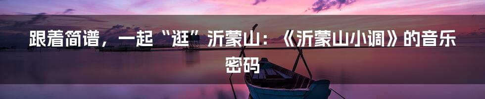 跟着简谱,一起“逛”沂蒙山:《沂蒙山小调》的音乐密码