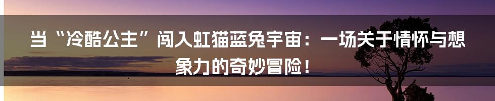 当“冷酷公主”闯入虹猫蓝兔宇宙:一场关于情怀与想象力的奇妙冒险!
