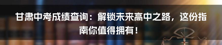 甘肃中考成绩查询:解锁未来高中之路,这份指南你值得拥有!