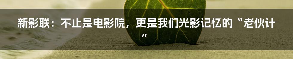 新影联:不止是电影院,更是我们光影记忆的“老伙计”