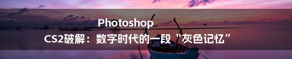 Photoshop CS2破解:数字时代的一段“灰色记忆”