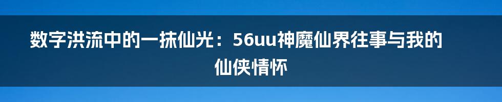 数字洪流中的一抹仙光:56uu神魔仙界往事与我的仙侠情怀