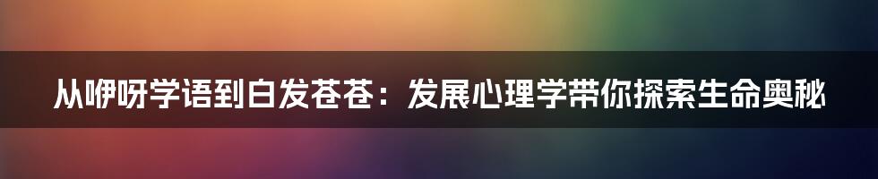 从咿呀学语到白发苍苍:发展心理学带你探索生命奥秘