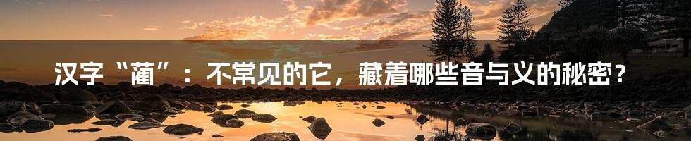 汉字“蔺”：不常见的它，藏着哪些音与义的秘密？
