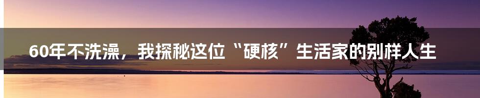 60年不洗澡,我探秘这位“硬核”生活家的别样人生