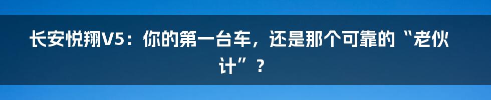 长安悦翔V5：你的第一台车，还是那个可靠的“老伙计”？