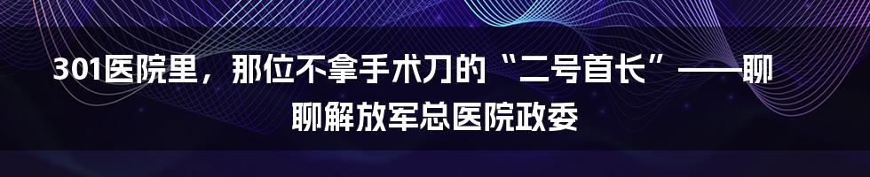 301医院里,那位不拿手术刀的“二号首长”——聊聊解放军总医院政委