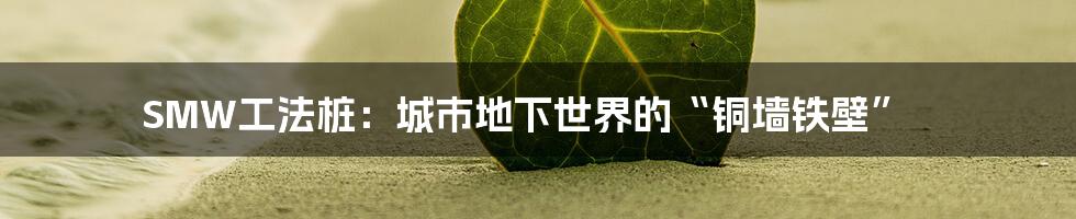 SMW工法桩:城市地下世界的“铜墙铁壁”