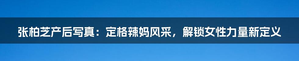 张柏芝产后写真:定格辣妈风采,解锁女性力量新定义