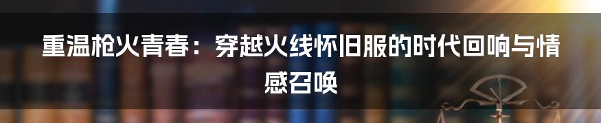 重温枪火青春:穿越火线怀旧服的时代回响与情感召唤