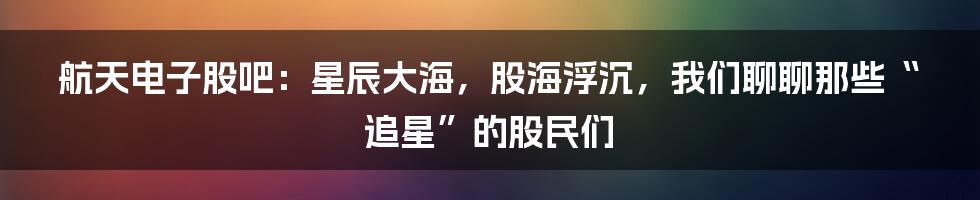 航天电子股吧:星辰大海,股海浮沉,我们聊聊那些“追星”的股民们