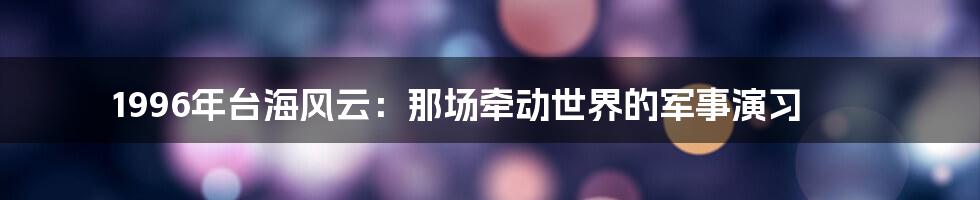 1996年台海风云:那场牵动世界的军事演习