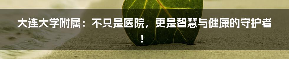 大连大学附属:不只是医院,更是智慧与健康的守护者!
