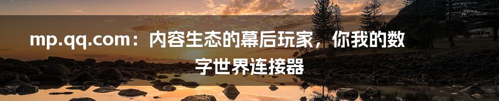 mp.qq.com：内容生态的幕后玩家，你我的数字世界连接器