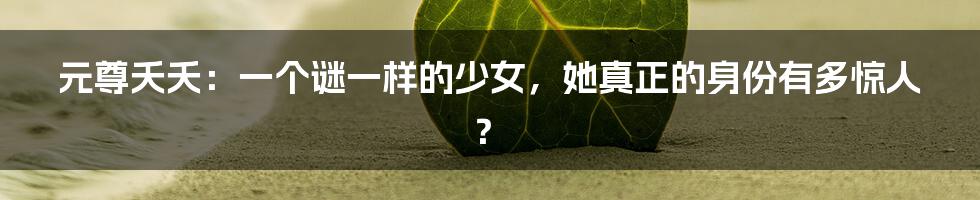 元尊夭夭：一个谜一样的少女，她真正的身份有多惊人？