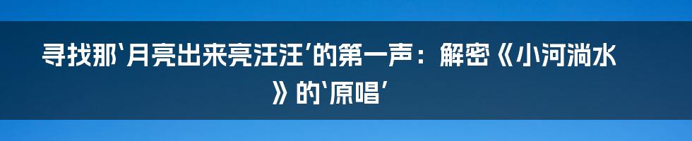 寻找那‘月亮出来亮汪汪’的第一声:解密《小河淌水》的‘原唱’