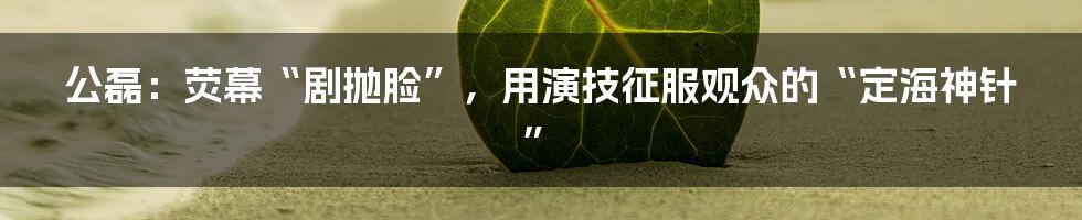 公磊:荧幕“剧抛脸”,用演技征服观众的“定海神针”