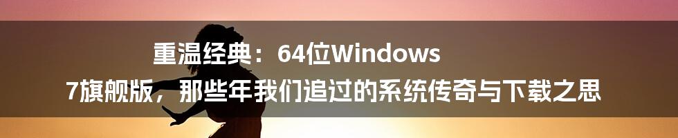 重温经典：64位Windows 7旗舰版，那些年我们追过的系统传奇与下载之思