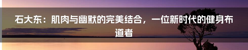 石大东:肌肉与幽默的完美结合,一位新时代的健身布道者