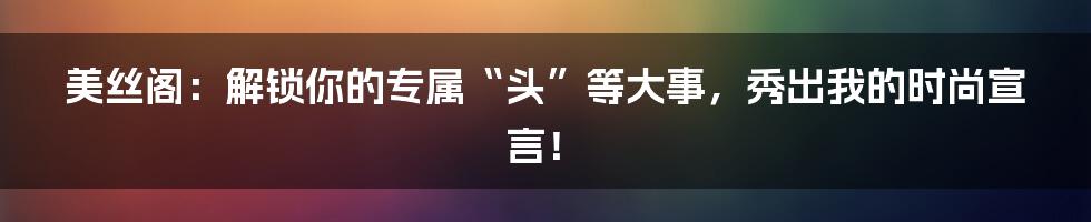 美丝阁:解锁你的专属“头”等大事,秀出我的时尚宣言!