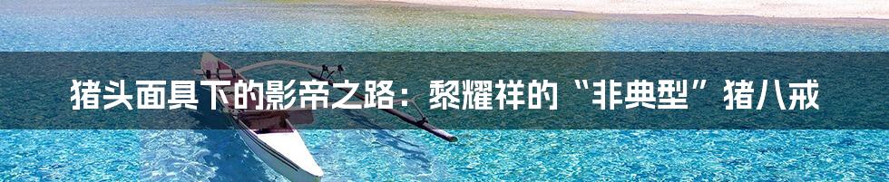 猪头面具下的影帝之路:黎耀祥的“非典型”猪八戒