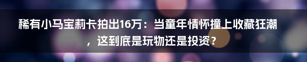 稀有小马宝莉卡拍出16万:当童年情怀撞上收藏狂潮,这到底是玩物还是投资?