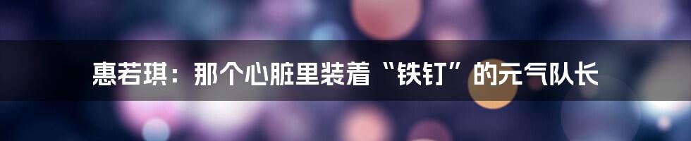 惠若琪：那个心脏里装着“铁钉”的元气队长