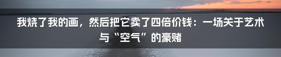 我烧了我的画,然后把它卖了四倍价钱:一场关于艺术与“空气”的豪赌