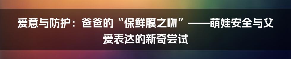 爱意与防护:爸爸的“保鲜膜之吻”——萌娃安全与父爱表达的新奇尝试