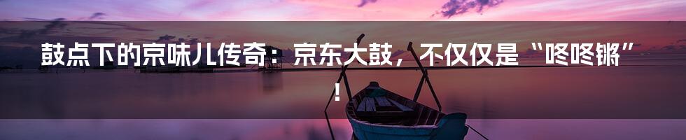 鼓点下的京味儿传奇:京东大鼓,不仅仅是“咚咚锵”!