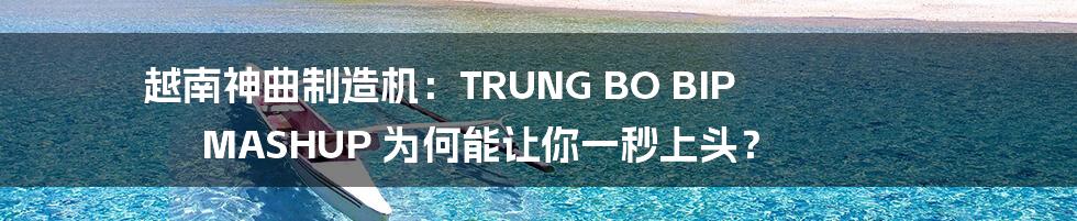越南神曲制造机:TRUNG BO BIP MASHUP 为何能让你一秒上头?