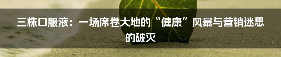 三株口服液:一场席卷大地的“健康”风暴与营销迷思的破灭