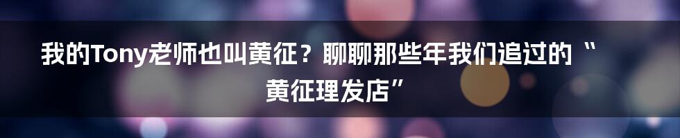 我的Tony老师也叫黄征?聊聊那些年我们追过的“黄征理发店”