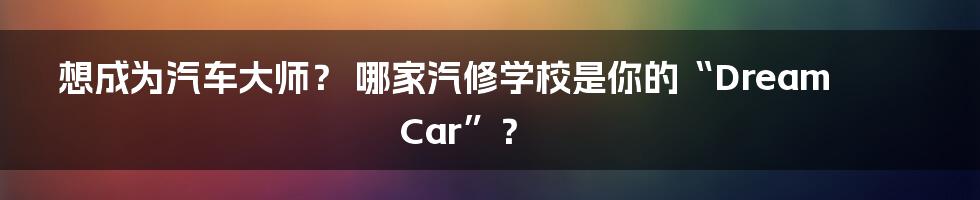 想成为汽车大师? 哪家汽修学校是你的“Dream Car”?
