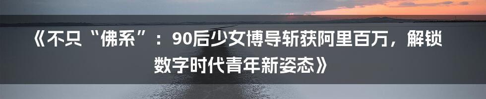 《不只“佛系”:90后少女博导斩获阿里百万,解锁数字时代青年新姿态》