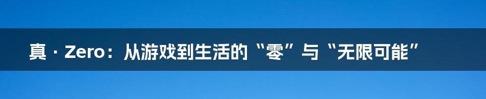 真·Zero:从游戏到生活的“零”与“无限可能”