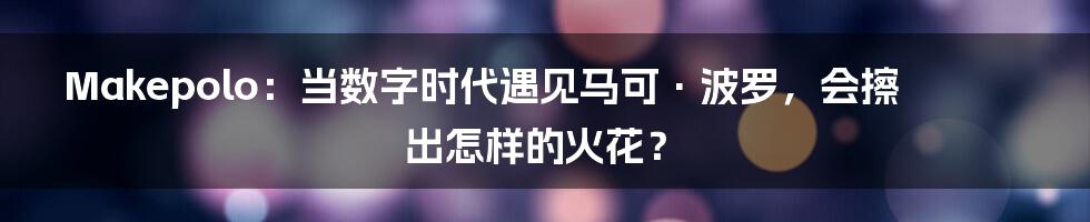Makepolo：当数字时代遇见马可·波罗，会擦出怎样的火花？